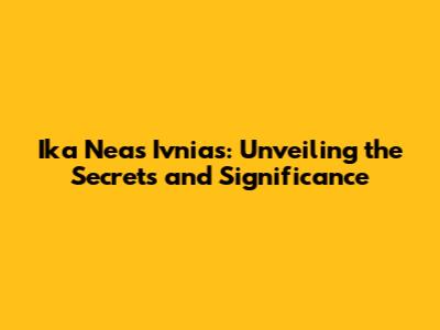 Ika Neas Ivnias: Unveiling the Secrets and Significance