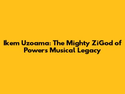 Ikem Uzoama: The Mighty ZiGod of Power's Musical Legacy