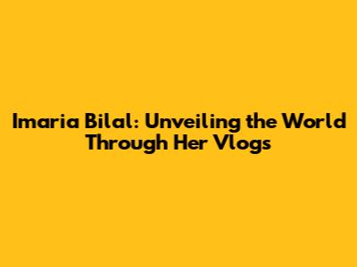Imaria Bilal: Unveiling the World Through Her Vlogs
