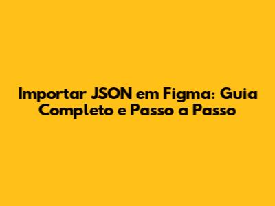 Importar JSON em Figma: Guia Completo e Passo a Passo