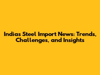 India's Steel Import News: Trends, Challenges, and Insights