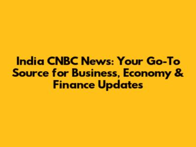 India CNBC News: Your Go-To Source for Business, Economy & Finance Updates