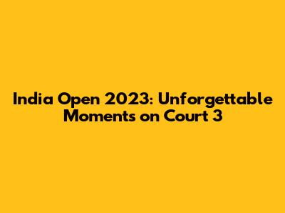 India Open 2023: Unforgettable Moments on Court 3