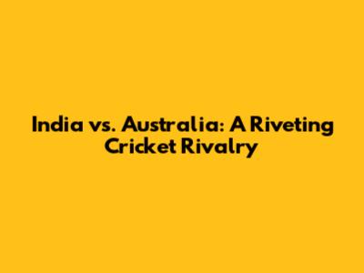 India vs. Australia: A Riveting Cricket Rivalry