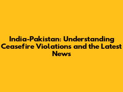 India-Pakistan: Understanding Ceasefire Violations and the Latest News