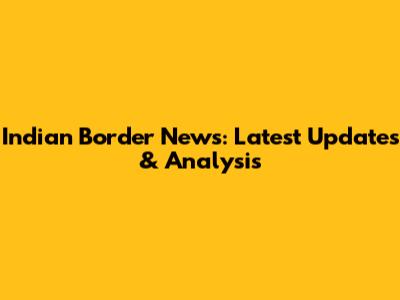 Indian Border News: Latest Updates & Analysis