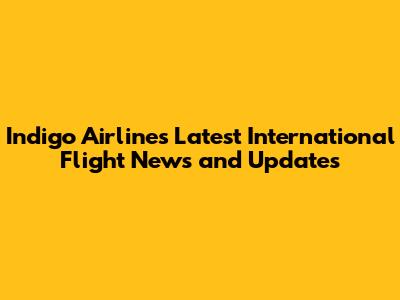 Indigo Airlines Latest International Flight News and Updates