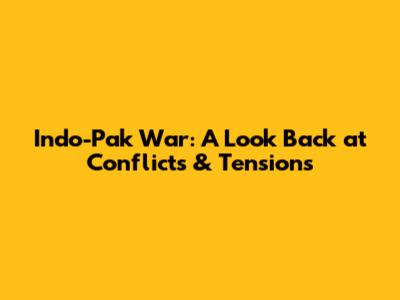Indo-Pak War: A Look Back at Conflicts & Tensions