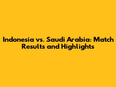 Indonesia vs. Saudi Arabia: Match Results and Highlights
