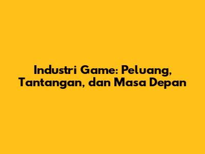 Industri Game: Peluang, Tantangan, dan Masa Depan