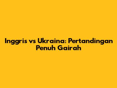 Inggris vs Ukraina: Pertandingan Penuh Gairah