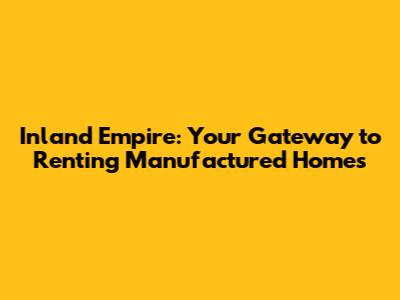 Inland Empire: Your Gateway to Renting Manufactured Homes