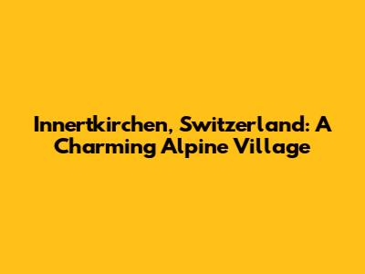 Innertkirchen, Switzerland: A Charming Alpine Village