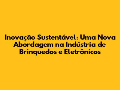 Inovação Sustentável: Uma Nova Abordagem na Indústria de Brinquedos e Eletrônicos