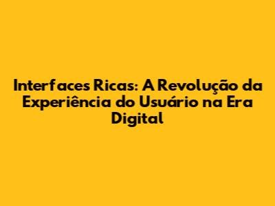 Interfaces Ricas: A Revolução da Experiência do Usuário na Era Digital