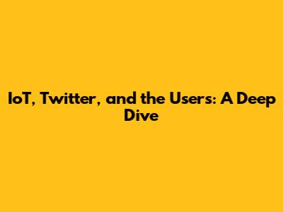 IoT, Twitter, and the Users: A Deep Dive