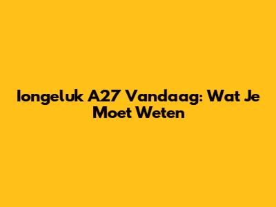 Iongeluk A27 Vandaag: Wat Je Moet Weten