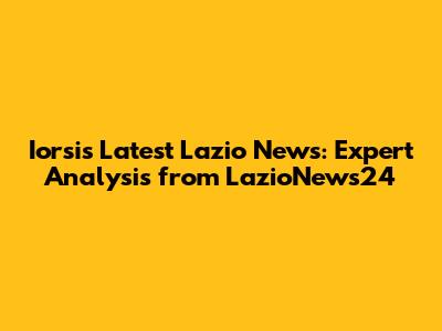 Iorsi's Latest Lazio News: Expert Analysis from LazioNews24