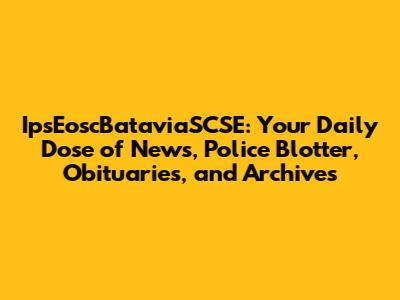 IpsEoscBataviaSCSE: Your Daily Dose of News, Police Blotter, Obituaries, and Archives