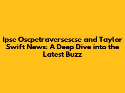 Ipse Oscpetraversescse and Taylor Swift News: A Deep Dive into the Latest Buzz