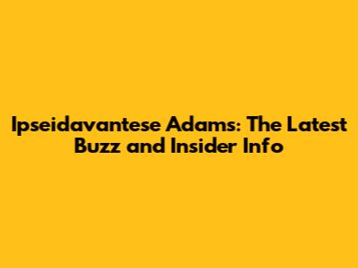 Ipseidavantese Adams: The Latest Buzz and Insider Info