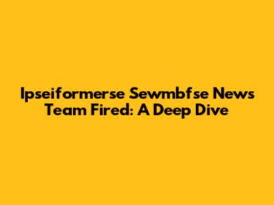 Ipseiformerse Sewmbfse News Team Fired: A Deep Dive