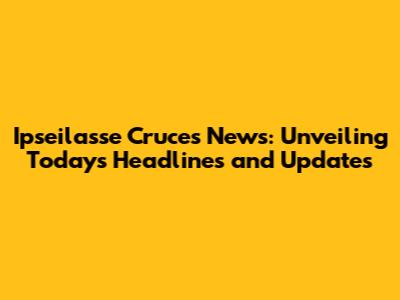 Ipseilasse Cruces News: Unveiling Today's Headlines and Updates