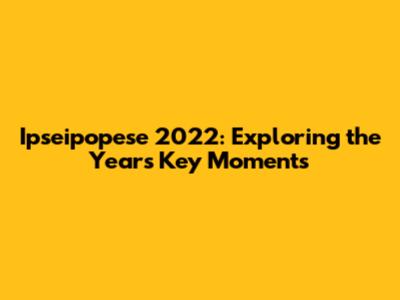 Ipseipopese 2022: Exploring the Year's Key Moments