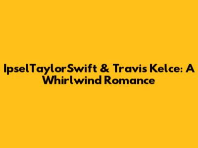 IpselTaylorSwift & Travis Kelce: A Whirlwind Romance