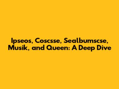 Ipseos, Coscsse, Sealbumscse, Musik, and Queen: A Deep Dive
