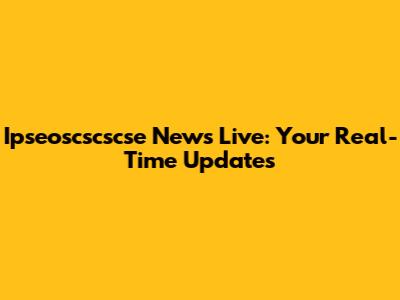 Ipseoscscscse News Live: Your Real-Time Updates