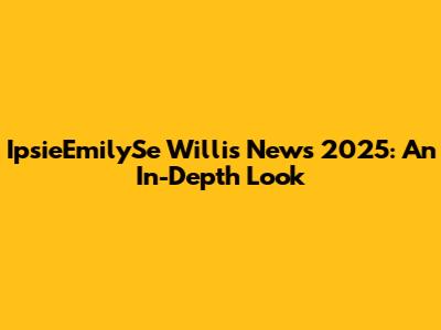 IpsieEmilySe Willis News 2025: An In-Depth Look