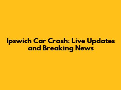 Ipswich Car Crash: Live Updates and Breaking News