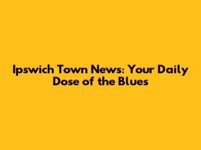 Ipswich Town News: Your Daily Dose of the Blues