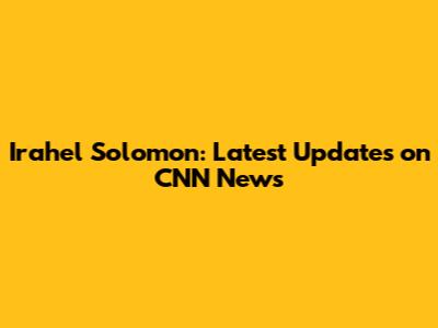 Irahel Solomon: Latest Updates on CNN News