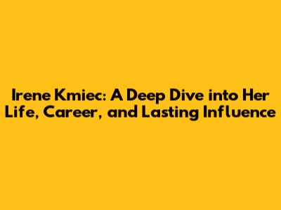 Irene Kmiec: A Deep Dive into Her Life, Career, and Lasting Influence