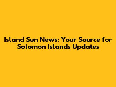 Island Sun News: Your Source for Solomon Islands Updates