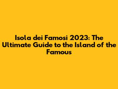 Isola dei Famosi 2023: The Ultimate Guide to the Island of the Famous