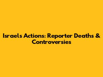 Israel's Actions: Reporter Deaths & Controversies