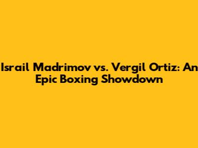 Israil Madrimov vs. Vergil Ortiz: An Epic Boxing Showdown