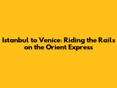 Istanbul to Venice: Riding the Rails on the Orient Express