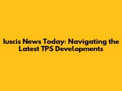 Iuscis News Today: Navigating the Latest TPS Developments