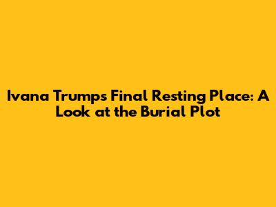 Ivana Trump's Final Resting Place: A Look at the Burial Plot