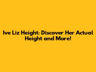 Ive Liz Height: Discover Her Actual Height and More!