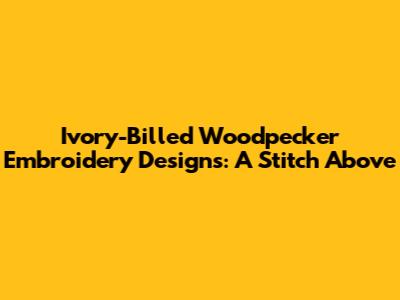 Ivory-Billed Woodpecker Embroidery Designs: A Stitch Above