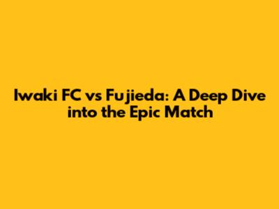 Iwaki FC vs Fujieda: A Deep Dive into the Epic Match