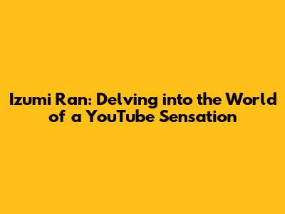 Izumi Ran: Delving into the World of a YouTube Sensation