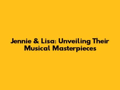 Jennie & Lisa: Unveiling Their Musical Masterpieces