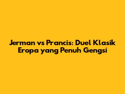 Jerman vs Prancis: Duel Klasik Eropa yang Penuh Gengsi