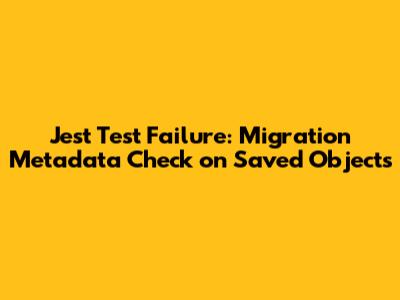 Jest Test Failure: Migration Metadata Check on Saved Objects